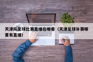 天津队足球比赛直播在哪看（天津足球补赛哪里有直播）