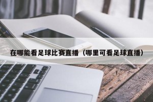 在哪能看足球比赛直播（哪里可看足球直播）
