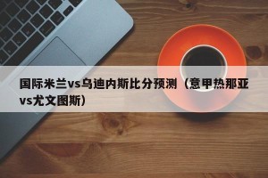 国际米兰vs乌迪内斯比分预测（意甲热那亚vs尤文图斯）