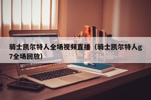 骑士凯尔特人全场视频直播（骑士凯尔特人g7全场回放）