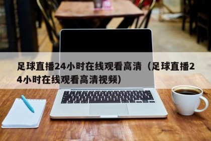 足球直播24小时在线观看高清（足球直播24小时在线观看高清视频）
