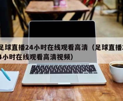 足球直播24小时在线观看高清（足球直播24小时在线观看高清视频）