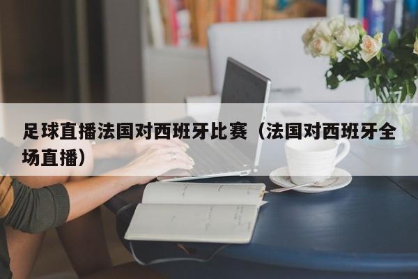 足球直播法国对西班牙比赛(法国对西班牙全场直播)